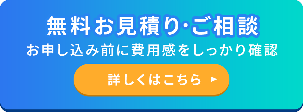 無料お見積り・ご相談 お申し込み前に費用感をしっかり確認 詳しくはこちら