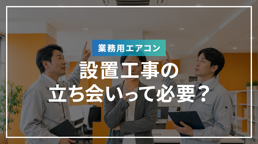 業務用エアコンの設置工事の立ち会いって必要？