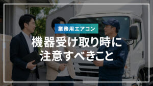 業務用エアコンの機器受け取り時に注意すべきこと